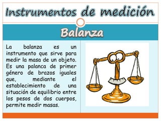 La balanza es un
instrumento que sirve para
medir la masa de un objeto.
Es una palanca de primer
género de brazos iguales
que, mediante el
establecimiento de una
situación de equilibrio entre
los pesos de dos cuerpos,
permite medir masas.
 