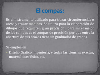 Es el instrumento utilizado para trazar circunferencias o
arcos y trazar medidas. Se utiliza para la elaboración de
dibujos que requieren gran precisión , para mi el mejor
de los compas es el compas de precisión por que entre la
abertura de sus brazos tiene un graduador de grados
Se emplea en
 Diseño Grafico, ingeniería, y todas las ciencias exactas,
matemáticas, física, etc.
 