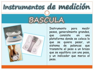 Instrumento para medir
pesos, generalmente grandes,
que consiste en una
plataforma donde se coloca lo
que se quiere pesar, un
sistema de palancas que
transmite el peso a un brazo
que se equilibra con una pesa,
y un indicador que marca el
peso.
 