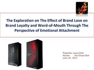 The Exploration on The Effect of Brand Love on
Brand Loyalty and Word-of-Mouth Through The
Perspective of Emotional Attachment
Presenter: Laura Chen
Advisor ： Hui-Chuan Shih
June. 24: 2013
1
 