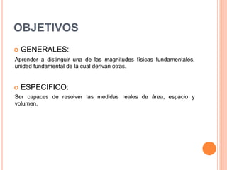 OBJETIVOS
 GENERALES:
Aprender a distinguir una de las magnitudes físicas fundamentales,
unidad fundamental de la cual derivan otras.
 ESPECIFICO:
Ser capaces de resolver las medidas reales de área, espacio y
volumen.
 