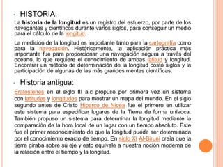 • HISTORIA:
La historia de la longitud es un registro del esfuerzo, por parte de los
navegantes y científicos durante varios siglos, para conseguir un medio
para el cálculo de la longitud.
La medición de la longitud es importante tanto para la cartografía como
para la navegación. Históricamente, la aplicación práctica más
importante fue para proporcionar una navegación segura a través del
océano, lo que requiere el conocimiento de ambas latitud y longitud.
Encontrar un método de determinación de la longitud costó siglos y la
participación de algunas de las más grandes mentes científicas.
• Historia antigua:
Eratóstenes en el siglo III a.c propuso por primera vez un sistema
con latitudes y longitudes para mostrar un mapa del mundo. En el siglo
segundo antes de Cristo Hiparco de Nicea fue el primero en utilizar
este sistema para especificar lugares de la Tierra de forma unívoca.
También propuso un sistema para determinar la longitud mediante la
comparación de la hora local de un lugar con un tiempo absoluto. Este
fue el primer reconocimiento de que la longitud puede ser determinada
por el conocimiento exacto de tiempo. En siglo XI Al-Biruni creía que la
tierra giraba sobre su eje y esto equivale a nuestra noción moderna de
la relación entre el tiempo y la longitud.
 