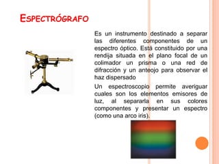 ESPECTRÓGRAFO
Es un instrumento destinado a separar
las diferentes componentes de un
espectro óptico. Está constituido por una
rendija situada en el plano focal de un
colimador un prisma o una red de
difracción y un anteojo para observar el
haz dispersado
Un espectroscopio permite averiguar
cuales son los elementos emisores de
luz, al separarla en sus colores
componentes y presentar un espectro
(como una arco iris).
 
