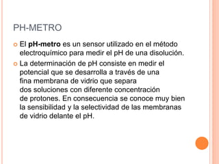 PH-METRO
 El pH-metro es un sensor utilizado en el método
electroquímico para medir el pH de una disolución.
 La determinación de pH consiste en medir el
potencial que se desarrolla a través de una
fina membrana de vidrio que separa
dos soluciones con diferente concentración
de protones. En consecuencia se conoce muy bien
la sensibilidad y la selectividad de las membranas
de vidrio delante el pH.
 