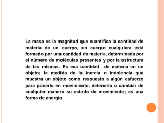 La masa es la magnitud que cuantifica la cantidad de
materia de un cuerpo, un cuerpo cualquiera está
formado por una cantidad de materia, determinada por
el número de moléculas presentes y por la estructura
de las mismas. Es esa cantidad de materia en un
objeto; la medida de la inercia o indolencia que
muestra un objeto como respuesta a algún esfuerzo
para ponerlo en movimiento, detenerlo o cambiar de
cualquier manera su estado de movimiento; es una
forma de energía.
 