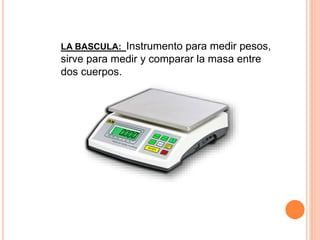 LA BASCULA: Instrumento para medir pesos,
sirve para medir y comparar la masa entre
dos cuerpos.
 