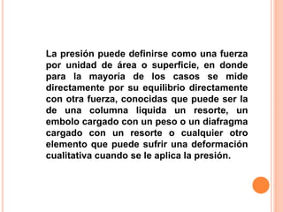 La presión puede definirse como una fuerza
por unidad de área o superficie, en donde
para la mayoría de los casos se mide
directamente por su equilibrio directamente
con otra fuerza, conocidas que puede ser la
de una columna liquida un resorte, un
embolo cargado con un peso o un diafragma
cargado con un resorte o cualquier otro
elemento que puede sufrir una deformación
cualitativa cuando se le aplica la presión.
 
