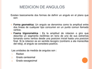 MEDICION DE ANGULOS
Existen basicamente dos formas de definir un angulo en el plano que
son:
 Forma geometrica: Un angulo se denomina como la amplitud entre
dos lineas de cualquier tipo concurren en un punto comun llamado
vertice.
 Foema trigonometrica : Es la amplitud de rotacion o giro que
describe un segmento rectilineo en tono de uno de sus extremos
tomando como vertice desde una posicion inicial hasta una posicion
final. Si la rotacion es en sentido levogiro (contrario a ala manecillas
del reloj), el angulo se considera positivo.
Las unidades de medida de angulos son :
1. Radian
2. Grado centesimal
3. Grado sexagesimal
 