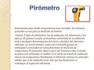 Instrumento para medir temperaturas muy elevadas”. En términos
generales se usa para la medición en hornos.
Existen 3 tipos de pirómetros: los de radiación, los infrarrojos y los
ópticos. El primero acepta un muestreo controlado de la radiación
total y mediante determinación del efecto calorífico del muestreo
obtenido, un sensor térmico como una termopila (grupo de
termopares conectados en serie) determina le medición de
temperatura. El pirómetro óptico usa el ojo humano como el medio
de detección estimando el cambio en el ancho de banda de radiación
visual con temperatura. Finalmente el infrarrojo maneja un principio
similar que al de radiación total, solo que las mediciones se
restringen al segmento infrarrojo.
 