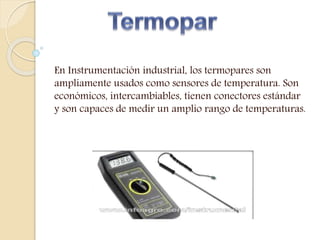 En Instrumentación industrial, los termopares son
ampliamente usados como sensores de temperatura. Son
económicos, intercambiables, tienen conectores estándar
y son capaces de medir un amplio rango de temperaturas.
 
