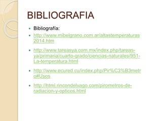 BIBLIOGRAFIA
 Bibliografía:
 http://www.mibelgrano.com.ar/altastemperaturas
2014.htm
 http://www.tareasya.com.mx/index.php/tareas-
ya/primaria/cuarto-grado/ciencias-naturales/951-
La-temperatura.html
 http://www.ecured.cu/index.php/Pir%C3%B3metr
o#Usos
 http://html.rincondelvago.com/pirometros-de-
radiacion-y-opticos.html
 