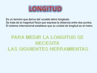 Es un termino que deriva del vocablo latino longitudo.
Se trata de la magnitud física que expresa la distancia entre dos puntos.
El sistema internacional establece que su unidad de longitud es el metro.
 