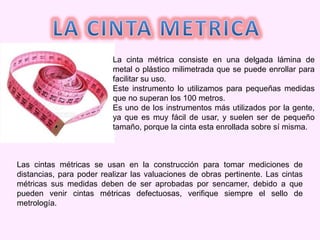 La cinta métrica consiste en una delgada lámina de
metal o plástico milimetrada que se puede enrollar para
facilitar su uso.
Este instrumento lo utilizamos para pequeñas medidas
que no superan los 100 metros.
Es uno de los instrumentos más utilizados por la gente,
ya que es muy fácil de usar, y suelen ser de pequeño
tamaño, porque la cinta esta enrollada sobre sí misma.
Las cintas métricas se usan en la construcción para tomar mediciones de
distancias, para poder realizar las valuaciones de obras pertinente. Las cintas
métricas sus medidas deben de ser aprobadas por sencamer, debido a que
pueden venir cintas métricas defectuosas, verifique siempre el sello de
metrología.
 
