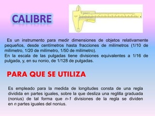 Es un instrumento para medir dimensiones de objetos relativamente
pequeños, desde centímetros hasta fracciones de milímetros (1/10 de
milímetro, 1/20 de milímetro, 1/50 de milímetro).
En la escala de las pulgadas tiene divisiones equivalentes a 1/16 de
pulgada, y, en su nonio, de 1/128 de pulgadas.
Es empleado para la medida de longitudes consta de una regla
dividida en partes iguales, sobre la que desliza una reglilla graduada
(nonius) de tal forma que n-1 divisiones de la regla se dividen
en n partes iguales del nonius.
PARA QUE SE UTILIZA
 