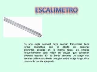Es una regla especial cuya sección transversal tiene
forma prismática con el objeto de contener
diferentes escalas en la misma regla. Se emplea
frecuentemente para medir en dibujos que contienen
diversas escalas. En su borde contiene un rango con
escalas calibradas y basta con girar sobre su eje longitudinal
para ver la escala apropiada
 