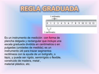 Es un instrumento de medición con forma de
plancha delgada y rectangular que incluye una
escala graduada dividida en centímetros o en
pulgadas (unidades de medida); es un
instrumento útil para trazar segmentos
rectilíneos con la ayuda de un bolígrafo o
lápiz, y puede ser rígido, semirrígido o flexible,
construido de madera, metal ,
material plástico, etc.
 