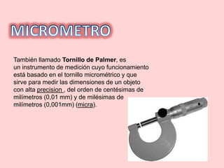 También llamado Tornillo de Palmer, es
un instrumento de medición cuyo funcionamiento
está basado en el tornillo micrométrico y que
sirve para medir las dimensiones de un objeto
con alta precision , del orden de centésimas de
milímetros (0,01 mm) y de milésimas de
milímetros (0,001mm) (micra).
 