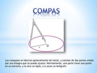 Los compases se fabrican generalmente de metal, y constan de dos partes unidas
por una bisagra que se puede ajustar. Normalmente, una parte tiene una punta
en su extremo, y la otra un lápiz, o a veces un bolígrafo
 