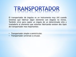 El transportador de ángulos es un instrumento muy útil cuando
tenemos que fabricar algún elemento con ángulos no rectos.
También sirve para copiar un ángulo de un determinado sitio y
trasladarlo al elemento que estemos fabricando existen dos tipos
de transportador mas importantes:
• Transportador simple o semicircular.
• Transportador universal o circular.
 