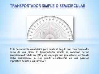 Es la herramienta más básica para medir el ángulo que constituyen dos
caras de una pieza. El transportador simple se compone de un
semicírculo dividido en 180º y de una regla que gira sobre el centro de
dicho semicírculo, la cual puede establecerse en una posición
específica debido a un tornillo T.
 