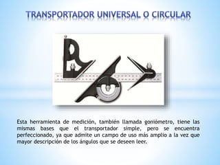 Esta herramienta de medición, también llamada goniómetro, tiene las
mismas bases que el transportador simple, pero se encuentra
perfeccionado, ya que admite un campo de uso más amplio a la vez que
mayor descripción de los ángulos que se deseen leer.
 