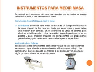 En general los instrumentos de masa son aquellos con los cuales se pueden
determinar el peso , o bien, la masa de un objeto.
Instrumentos desarrollados para medir la masa:
 La balanza: se utiliza para medir la masa de un cuerpo o sustancia o
también el peso de los mismos, dado que entre masa y peso existe
una relación bien definida. En el laboratorio se utiliza la balanza para
efectuar actividades de control de calidad –con dispositivos como las
pipetas–, para preparar mezclas de componentes en proporciones
predefinidas y para determinar densidades o pesos específicos.
﻿Aplicación de la balanza
son consideradas herramientas esenciales ya que no solo las utilizamos
en nuestro hogar si no también en diversos sitios como el trabajo otro
ejemplo muy claro es cuando las madres o las personas van a comprar
algún producto el cual es necesario pesar
 