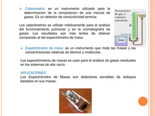  Espectrómetro de masa: es un instrumento que mide las masas y las
concentraciones relativas de átomos y moléculas.
Los espectrómetros de masas se usan para el análisis de gases residuales
en los sistemas de alto vacío.
APLICACIONES
Los Espectrómetro de Masas son detectores sensibles de isótopos
basados en sus masas.
 Catarometro: es un instrumento utilizado para la
determinacion de la composicion de una mezcla de
gases. Es un detector de conductividad termica
Los catarómetros se utilizan médicamente para el análisis
del funcionamiento pulmonar y en la cromatografía de
gases. Los resultados son más lentos de obtener
comparado al del espectrómetro de masa
 