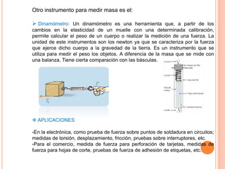 Otro instrumento para medir masa es el:
 Dinamómetro: Un dinamómetro es una herramienta que, a partir de los
cambios en la elasticidad de un muelle con una determinada calibración,
permite calcular el peso de un cuerpo o realizar la medición de una fuerza. La
unidad de este instrumentos son los newton ya que se caracteriza por la fuerza
que ejerce dicho cuerpo a la gravedad de la tierra. Es un instrumento que se
utiliza para medir el peso los objetos. A diferencia de la masa que se mide con
una balanza. Tiene cierta comparación con las básculas.
 APLICACIONES
-En la electrónica, como prueba de fuerza sobre puntos de soldadura en circuitos;
medidas de torsión, desplazamiento, fricción, pruebas sobre interruptores, etc.
-Para el comercio, medida de fuerza para perforación de tarjetas, medidas de
fuerza para hojas de corte, pruebas de fuerza de adhesión de etiquetas, etc.
 