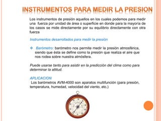 Los instrumentos de presión aquellos en los cuales podemos para medir
una fuerza por unidad de área o superficie en donde para la mayoría de
los casos se mide directamente por su equilibrio directamente con otra
fuerza
Instrumentos desarrollados para medir la presión
 Barómetro: barómetro nos permite medir la presión atmosférica,
siendo que ésta se define como la presión que realiza el aire que
nos rodea sobre nuestra atmósfera.
Puede usarse tanto para asistir en la predicción del clima como para
determinar la altitud.
APLICACION
Los barómetros AVM-4000 son aparatos multifunción (para presión,
temperatura, humedad, velocidad del viento, etc.)
 
