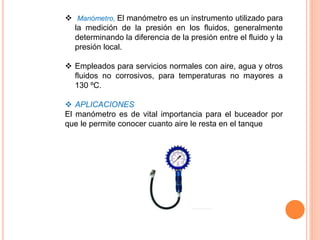  Manómetro, El manómetro es un instrumento utilizado para
la medición de la presión en los fluidos, generalmente
determinando la diferencia de la presión entre el fluido y la
presión local.
 Empleados para servicios normales con aire, agua y otros
fluidos no corrosivos, para temperaturas no mayores a
130 ºC.
 APLICACIONES
El manómetro es de vital importancia para el buceador por
que le permite conocer cuanto aire le resta en el tanque
 