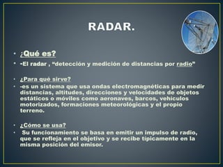 • ¿Qué es?
• -El radar , “detección y medición de distancias por radio”
• ¿Para qué sirve?
• -es un sistema que usa ondas electromagnéticas para medir
distancias, altitudes, direcciones y velocidades de objetos
estáticos o móviles como aeronaves, barcos, vehículos
motorizados, formaciones meteorológicas y el propio
terreno.
• ¿Cómo se usa?
• Su funcionamiento se basa en emitir un impulso de radio,
que se refleja en el objetivo y se recibe típicamente en la
misma posición del emisor.
 