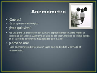 • ¿Qué es?
• -Es un aparato metrológico
• ¿Para qué sirve?
• -se usa para la predicción del clima y, específicamente, para medir la
velocidad del viento. Asimismo es uno de los instrumentos de vuelo básico
en el vuelo de aeronaves más pesadas que el aire.
• ¿Cómo se usa?
-Este anemómetro digital usa un láser que es dividido y enviado al
anemómetro.
 
