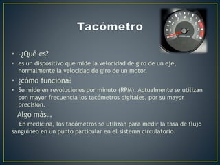 • -¿Qué es?
• es un dispositivo que mide la velocidad de giro de un eje,
normalmente la velocidad de giro de un motor.
• ¿cómo funciona?
• Se mide en revoluciones por minuto (RPM). Actualmente se utilizan
con mayor frecuencia los tacómetros digitales, por su mayor
precisión.
Algo más…
En medicina, los tacómetros se utilizan para medir la tasa de flujo
sanguíneo en un punto particular en el sistema circulatorio.
 