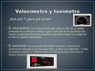 ¿Qué son? Y ¿para qué sirven?
• El velocímetro: es un instrumento que mide el valor de la rapidez
promedio de un vehículo. Debido a que el intervalo en el que mide esta
rapidez es generalmente muy pequeña se aproxima mucho a la magnitud
es decir la rapidez instantánea.
• El taxímetro: es un aparato de medida mecánico o electrónico
usualmente instalado en los llamados taxis, similar a un odómetro. Y mide
el importe a cobrar en relación tanto a la distancia recorrida como el
tiempo transcurrido.
 
