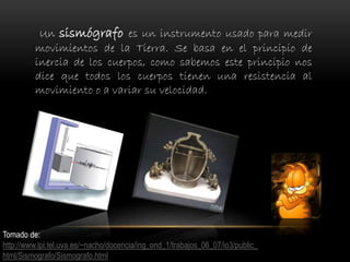 Un sismógrafo es un instrumento usado para medir
movimientos de la Tierra. Se basa en el principio de
inercia de los cuerpos, como sabemos este principio nos
dice que todos los cuerpos tienen una resistencia al
movimiento o a variar su velocidad.
Tomado de:
http://www.lpi.tel.uva.es/~nacho/docencia/ing_ond_1/trabajos_06_07/io3/public_
html/Sismografo/Sismografo.html
 