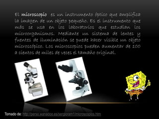 El microscopio es un instrumento óptico que amplifica
la imagen de un objeto pequeño. Es el instrumento que
más se usa en los laboratorios que estudian los
microorganismos. Mediante un sistema de lentes y
fuentes de iluminación se puede hacer visible un objeto
microscópico. Los microscopios pueden aumentar de 100
a cientos de miles de veces el tamaño original.
Tomado de: http://perso.wanadoo.es/sergioram1/microscopios.htm
 