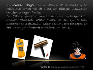 Un contador Geiger es un detector de partículas y de
radiaciones ionizantes de cualquier etiología incluyendo
también los rayos cósmicos.
En 1928 el propio Geiger mejoró el dispositivo con la ayuda del
entonces estudiante Walter Müller, de ahí que el tubo
electrónico se le denomina Geiger Müller , este era capaz de
detectar mayor número de radiaciones ionizantes.
Tomado de: http://www.moebius-bcn.com/?p=1724
 