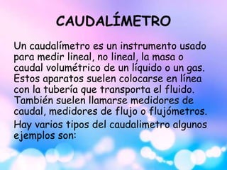 CAUDALÍMETRO
Un caudalímetro es un instrumento usado
para medir lineal, no lineal, la masa o
caudal volumétrico de un líquido o un gas.
Estos aparatos suelen colocarse en línea
con la tubería que transporta el fluido.
También suelen llamarse medidores de
caudal, medidores de flujo o flujómetros.
Hay varios tipos del caudalimetro algunos
ejemplos son:
 
