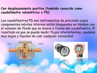 Con desplazamiento positivo (también conocido como
caudalímetro volumétrico o PD)
Los caudalímetros PD son instrumentos de precisión cuyos
componentes móviles internos están bloqueados en tándem con
el volumen de fluido que se mueve a través del caudalímetro. El
resultado es que se puede medir flujos intermitentes, caudales
muy bajos y líquidos de casi cualquier viscosidad.
 