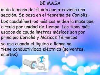 DE MASA
mide la masa del fluido que atraviesa una
sección. Se basa en el teorema de Coriolis.
Los caudalímetros másicos miden la masa que
circula por unidad de tiempo. Los tipos más
usados de caudalímetros másicos son por
principio Coriolis y Másicos Térmicos
se usa cuando el liquido a llenar no
tiene conductividad eléctrica (solventes,
aceites)
 