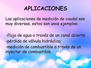 APLICACIONES
Las aplicaciones de medición de caudal son
muy diversas, estos son unos ejemplos:
-flujo de agua a través de un canal abierto
-pérdida de válvula hidráulica
-medición de combustible a través de un
inyector de combustible.
 