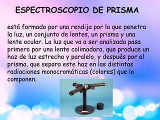 ESPECTROSCOPIO DE PRISMA
está formado por una rendija por la que penetra
la luz, un conjunto de lentes, un prisma y una
lente ocular. La luz que va a ser analizada pasa
primero por una lente colimadora, que produce un
haz de luz estrecho y paralelo, y después por el
prisma, que separa este haz en las distintas
radiaciones monocromáticas (colores) que lo
componen.
 