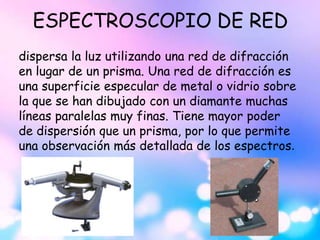 ESPECTROSCOPIO DE RED
dispersa la luz utilizando una red de difracción
en lugar de un prisma. Una red de difracción es
una superficie especular de metal o vidrio sobre
la que se han dibujado con un diamante muchas
líneas paralelas muy finas. Tiene mayor poder
de dispersión que un prisma, por lo que permite
una observación más detallada de los espectros.
 