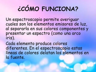 ¿CÓMO FUNCIONA?
Un espectroscopio permite averiguar
cuales son los elementos emisores de luz,
al separarla en sus colores componentes y
presentar un espectro (como una arco
iris).
Cada elemento produce colores
diferentes. En el espectroscopio estas
líneas de colores delatan los elementos en
la fuente.
 