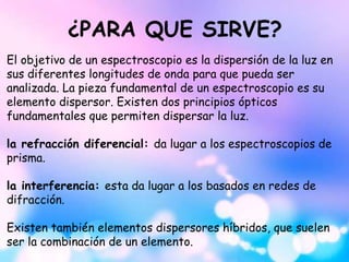 ¿PARA QUE SIRVE?
El objetivo de un espectroscopio es la dispersión de la luz en
sus diferentes longitudes de onda para que pueda ser
analizada. La pieza fundamental de un espectroscopio es su
elemento dispersor. Existen dos principios ópticos
fundamentales que permiten dispersar la luz.
la refracción diferencial: da lugar a los espectroscopios de
prisma.
la interferencia: esta da lugar a los basados en redes de
difracción.
Existen también elementos dispersores híbridos, que suelen
ser la combinación de un elemento.
 