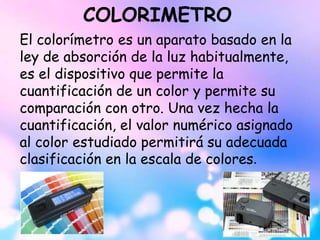 COLORIMETRO
El colorímetro es un aparato basado en la
ley de absorción de la luz habitualmente,
es el dispositivo que permite la
cuantificación de un color y permite su
comparación con otro. Una vez hecha la
cuantificación, el valor numérico asignado
al color estudiado permitirá su adecuada
clasificación en la escala de colores.
 