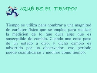 ¿QUÉ ES EL TIEMPO?
Tiempo se utiliza para nombrar a una magnitud
de carácter físico que se emplea para realizar
la medición de lo que dura algo que es
susceptible de cambio. Cuando una cosa pasa
de un estado a otro, y dicho cambio es
advertido por un observador, ese periodo
puede cuantificarse y medirse como tiempo.
 