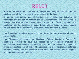 RELOJ
Ante la necesidad en controlar el tiempo las antiguas civilizaciones se
guiaban por el día y la noche o los ciclos de la luna.
El primer reloj creado por el hombre fue el solar que indicaba los
momentos del día por la sombra del sol., estimándose que los Chinos lo
usaron aproximadamente 3000 años antes de Cristo, también fue
empleado por los Egipcios e Incas. Estos relojes tenían el inconveniente
de ser nulos en el amanecer, crepúsculo, días nublados y noche.
Los Romanos marcaban velas en forma de regla para controlar el tiempo
en la noche.
Las Clepsidras se usaron en Babilonia, Egipto, Grecia y Roma. Se
guiaban por medio de agua que pasaba de un recipiente graduado a
otro. Siendo este sistema el antecesor al reloj de arena. El Reloj de
Arena se destacó en el siglo III. Consistía en dos recipientes esféricos
de vidrio unidos con un estrecho canal que unía ambas partes llegando
a poder controlar todo un día.
 
