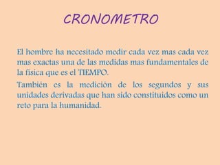 CRONOMETRO
El hombre ha necesitado medir cada vez mas cada vez
mas exactas una de las medidas mas fundamentales de
la física que es el TIEMPO.
También es la medición de los segundos y sus
unidades derivadas que han sido constituidos como un
reto para la humanidad.
 