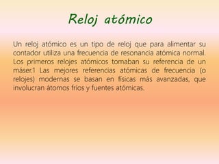 Reloj atómico
Un reloj atómico es un tipo de reloj que para alimentar su
contador utiliza una frecuencia de resonancia atómica normal.
Los primeros relojes atómicos tomaban su referencia de un
máser.1 Las mejores referencias atómicas de frecuencia (o
relojes) modernas se basan en físicas más avanzadas, que
involucran átomos fríos y fuentes atómicas.
 